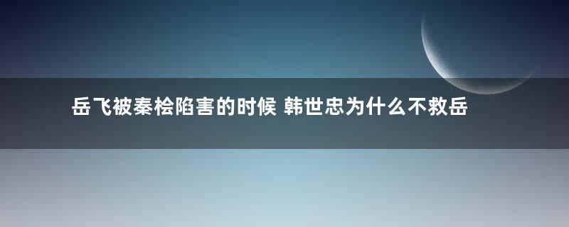 岳飞被秦桧陷害的时候 韩世忠为什么不救岳飞